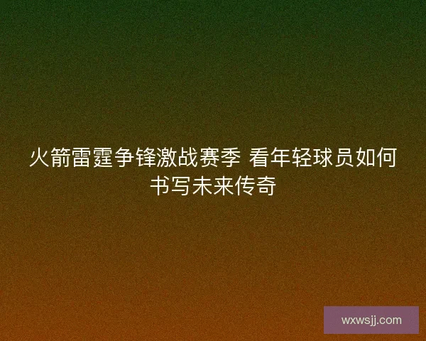 火箭雷霆争锋激战赛季 看年轻球员如何书写未来传奇