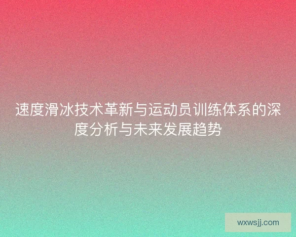 速度滑冰技术革新与运动员训练体系的深度分析与未来发展趋势