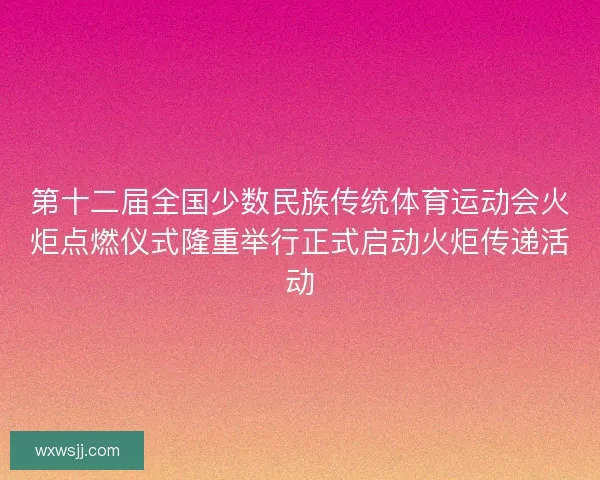 第十二届全国少数民族传统体育运动会火炬点燃仪式隆重举行正式启动火炬传递活动