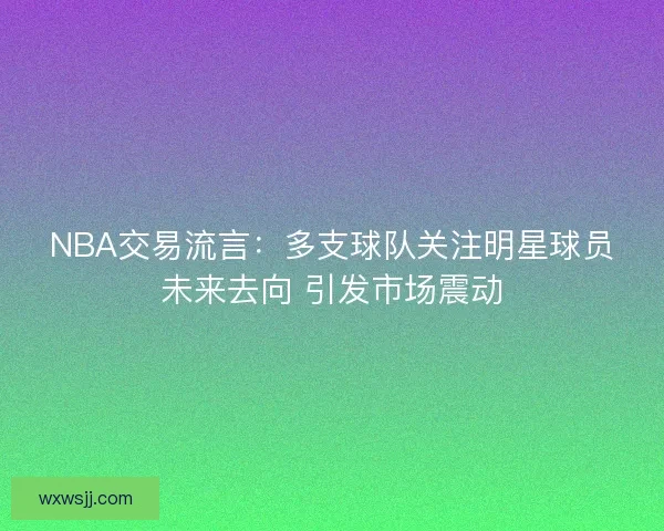 NBA交易流言：多支球队关注明星球员未来去向 引发市场震动