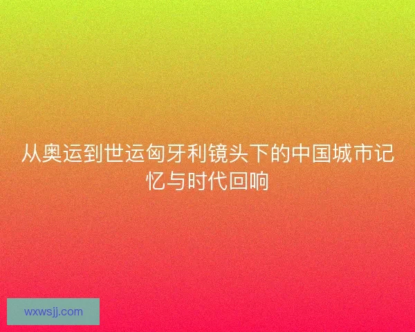 从奥运到世运匈牙利镜头下的中国城市记忆与时代回响