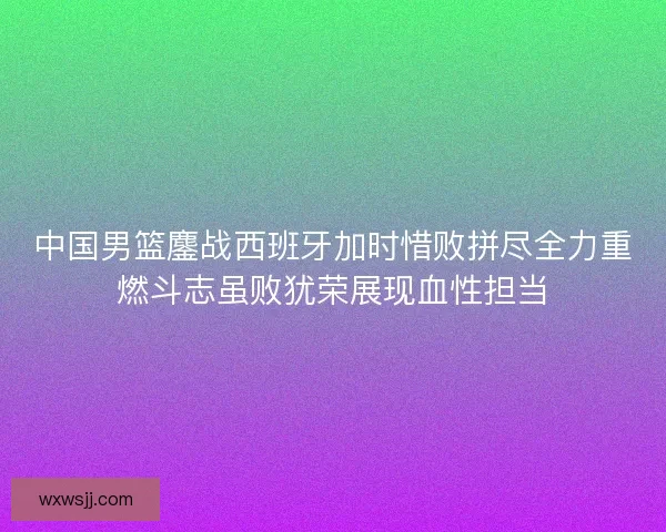 中国男篮鏖战西班牙加时惜败拼尽全力重燃斗志虽败犹荣展现血性担当