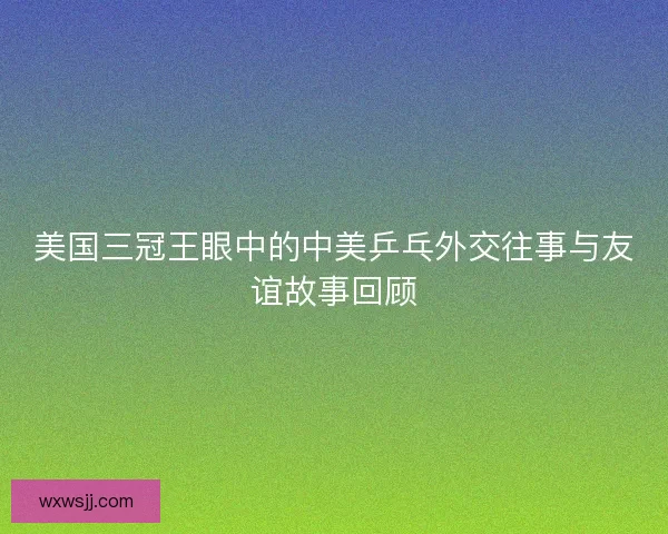 美国三冠王眼中的中美乒乓外交往事与友谊故事回顾
