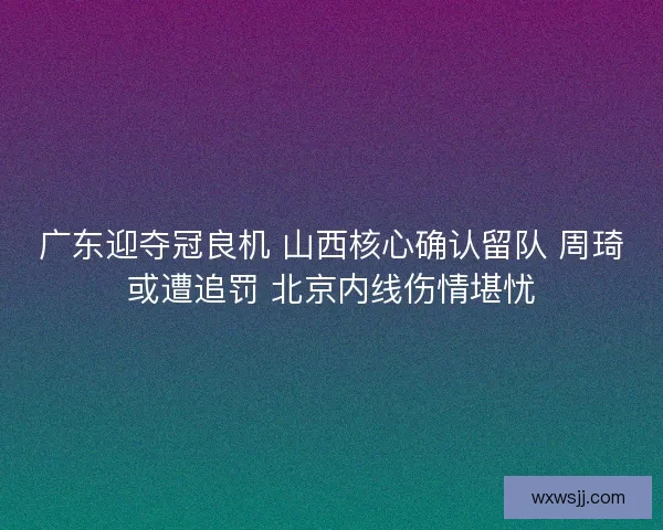 广东迎夺冠良机 山西核心确认留队 周琦或遭追罚 北京内线伤情堪忧