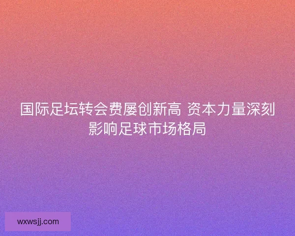 国际足坛转会费屡创新高 资本力量深刻影响足球市场格局