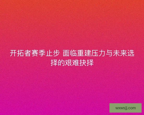 开拓者赛季止步 面临重建压力与未来选择的艰难抉择