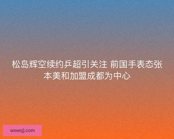 松岛辉空续约乒超引关注 前国手表态张本美和加盟成都为中心