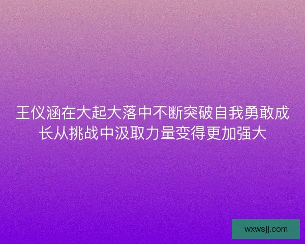 王仪涵在大起大落中不断突破自我勇敢成长从挑战中汲取力量变得更加强大