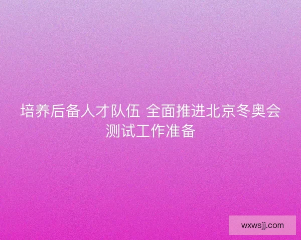 培养后备人才队伍 全面推进北京冬奥会测试工作准备